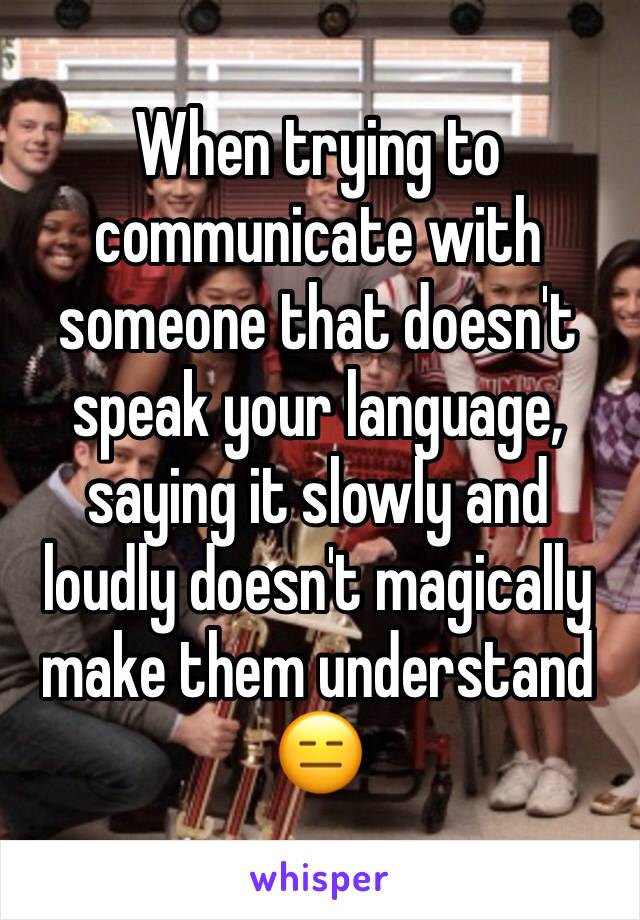 When trying to communicate with someone that doesn't speak your language, saying it slowly and loudly doesn't magically make them understand
😑