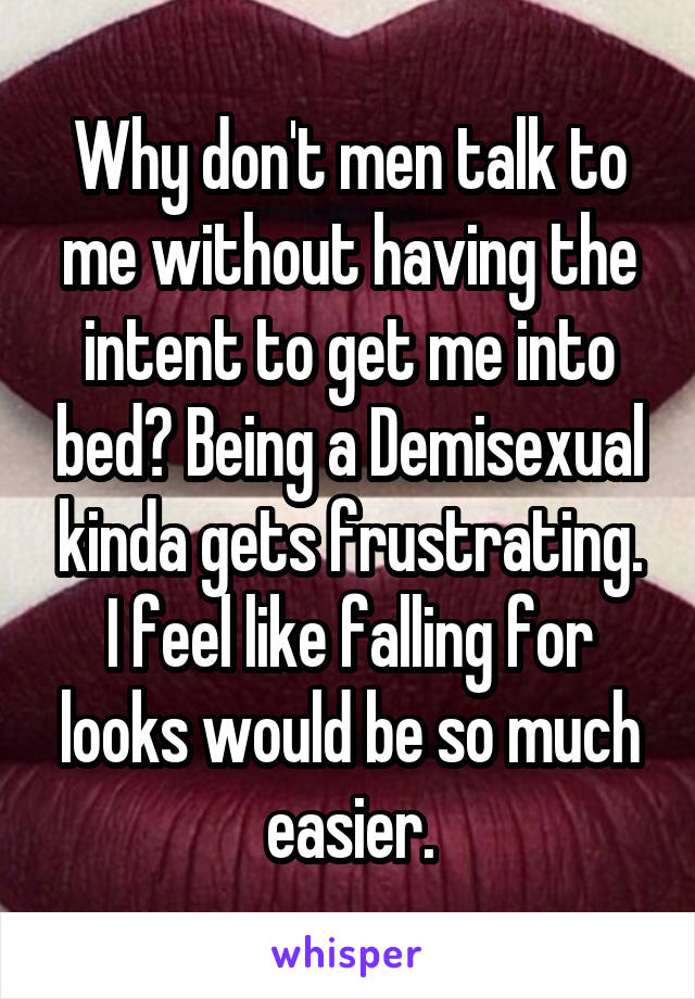 Why don't men talk to me without having the intent to get me into bed? Being a Demisexual kinda gets frustrating.
I feel like falling for looks would be so much easier.