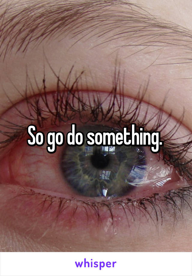 So go do something. 