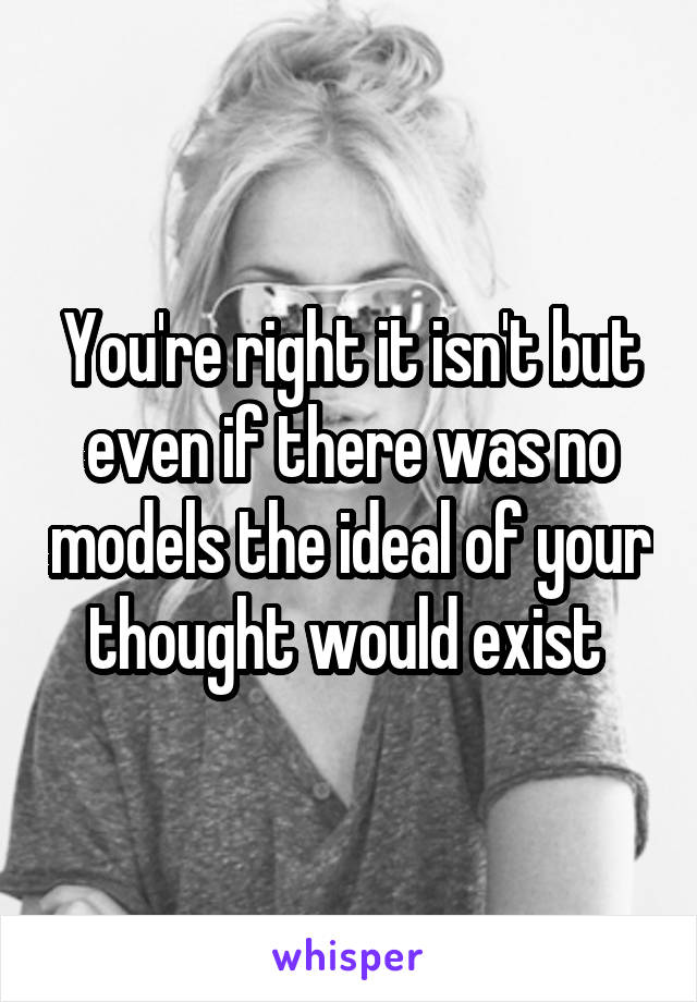 You're right it isn't but even if there was no models the ideal of your thought would exist 