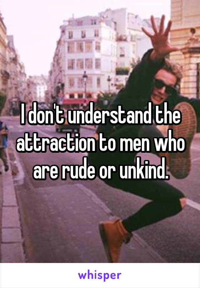 I don't understand the attraction to men who are rude or unkind.