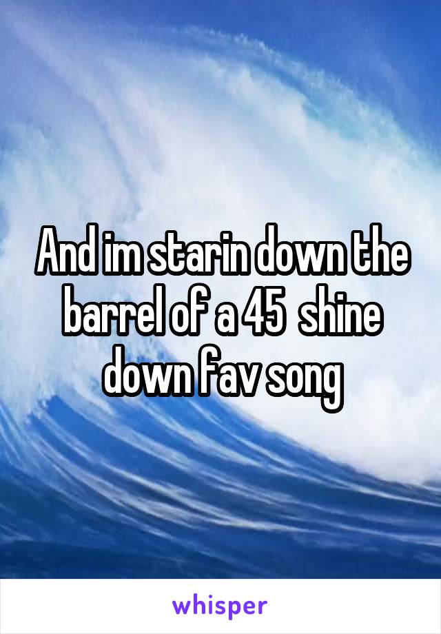 And im starin down the barrel of a 45  shine down fav song