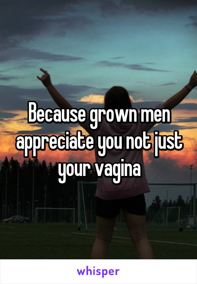 Because grown men appreciate you not just your vagina