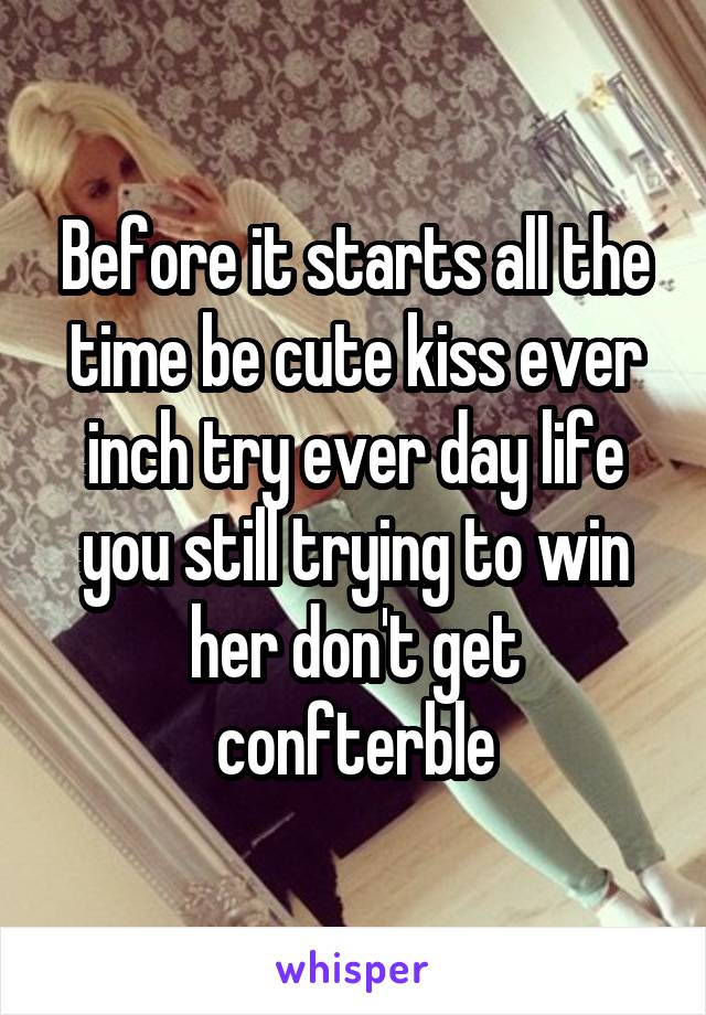 Before it starts all the time be cute kiss ever inch try ever day life you still trying to win her don't get confterble