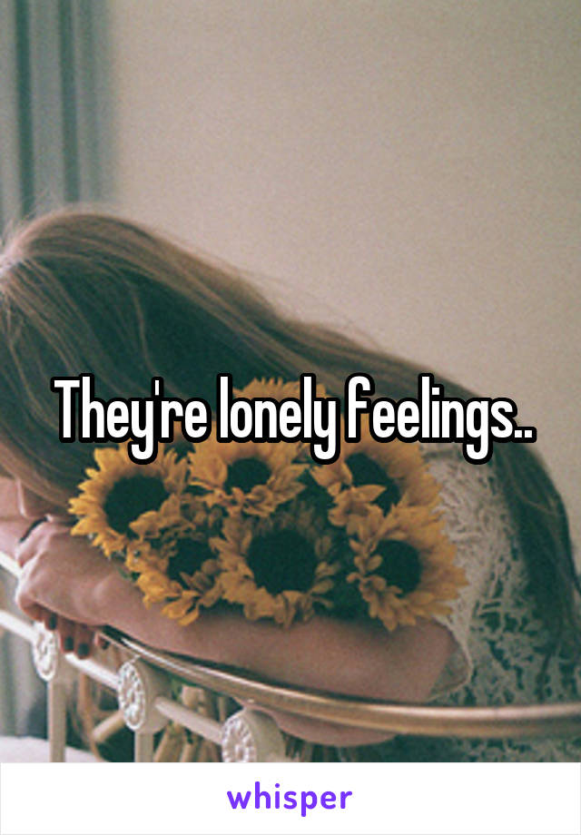 They're lonely feelings..