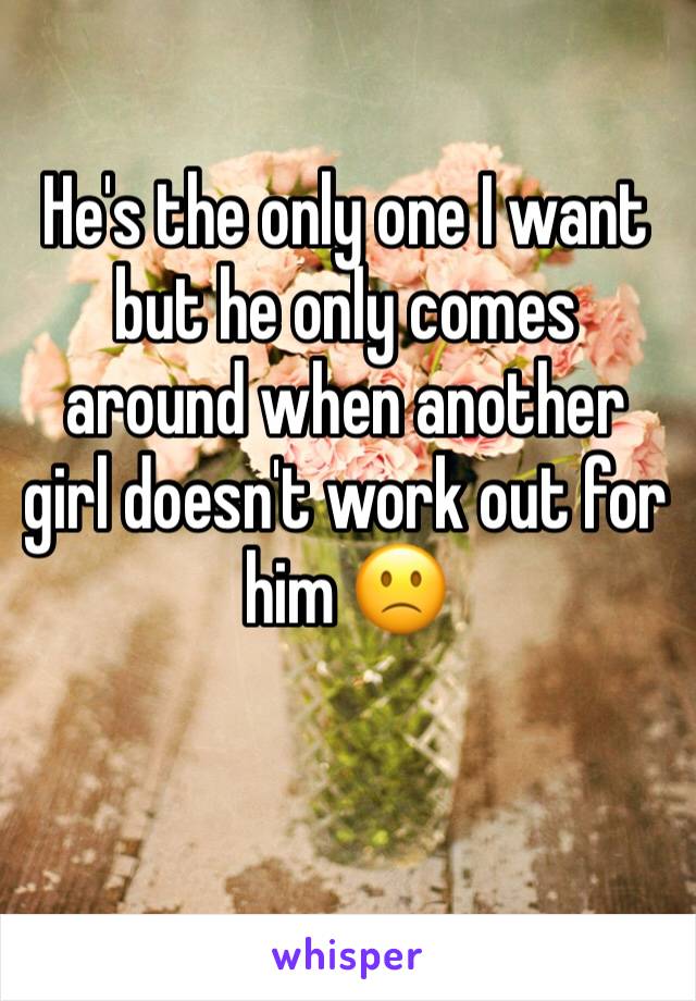 He's the only one I want but he only comes around when another girl doesn't work out for him 🙁