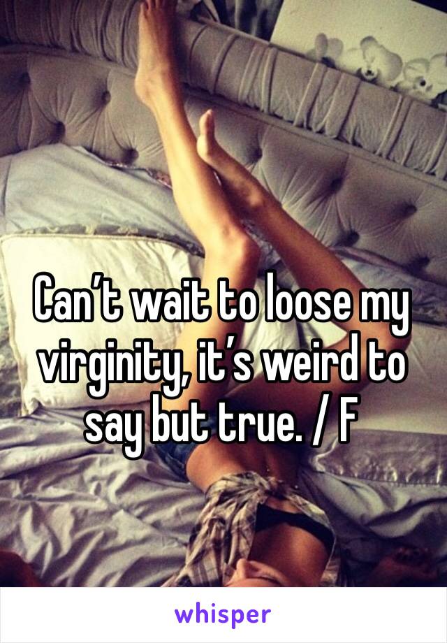 Can’t wait to loose my virginity, it’s weird to say but true. / F