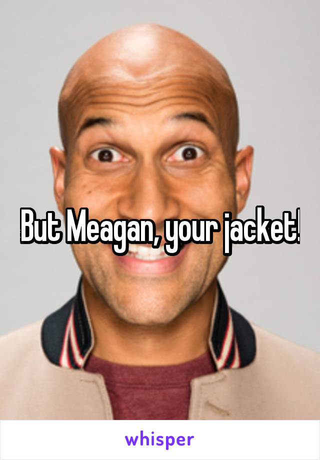 But Meagan, your jacket!