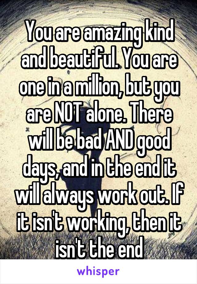 You are amazing kind and beautiful. You are one in a million, but you are NOT alone. There will be bad AND good days, and in the end it will always work out. If it isn't working, then it isn't the end