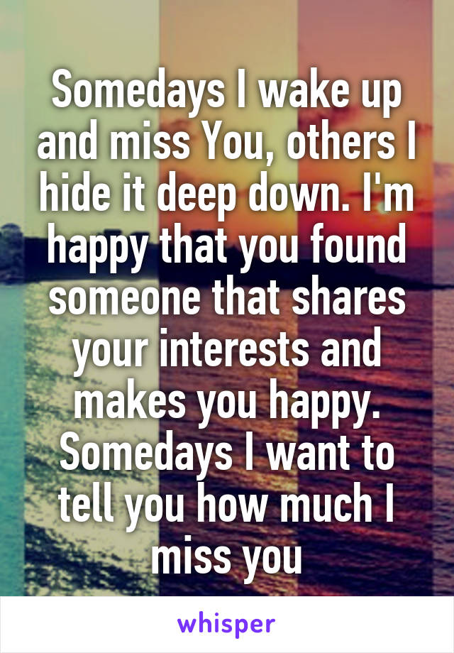 Somedays I wake up and miss You, others I hide it deep down. I'm happy that you found someone that shares your interests and makes you happy. Somedays I want to tell you how much I miss you