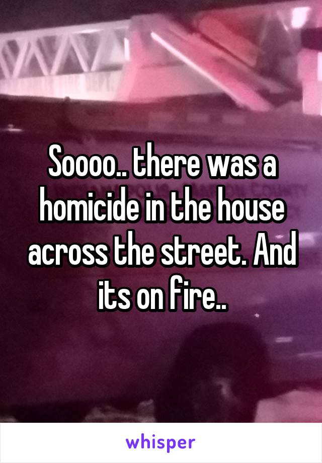 Soooo.. there was a homicide in the house across the street. And its on fire..