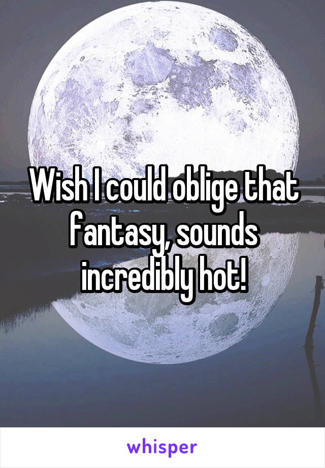 Wish I could oblige that fantasy, sounds incredibly hot!