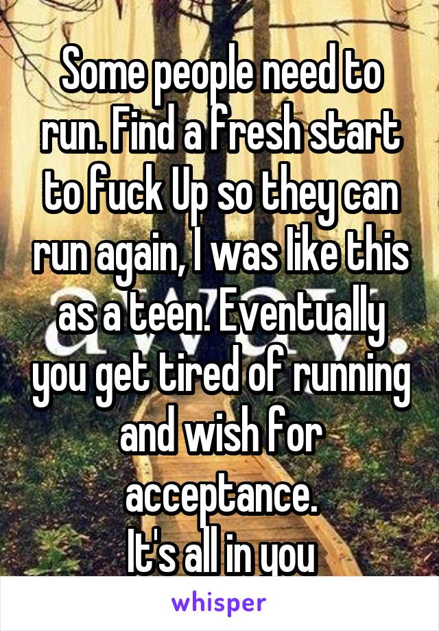 Some people need to run. Find a fresh start to fuck Up so they can run again, I was Iike this as a teen. Eventually you get tired of running and wish for acceptance.
It's all in you