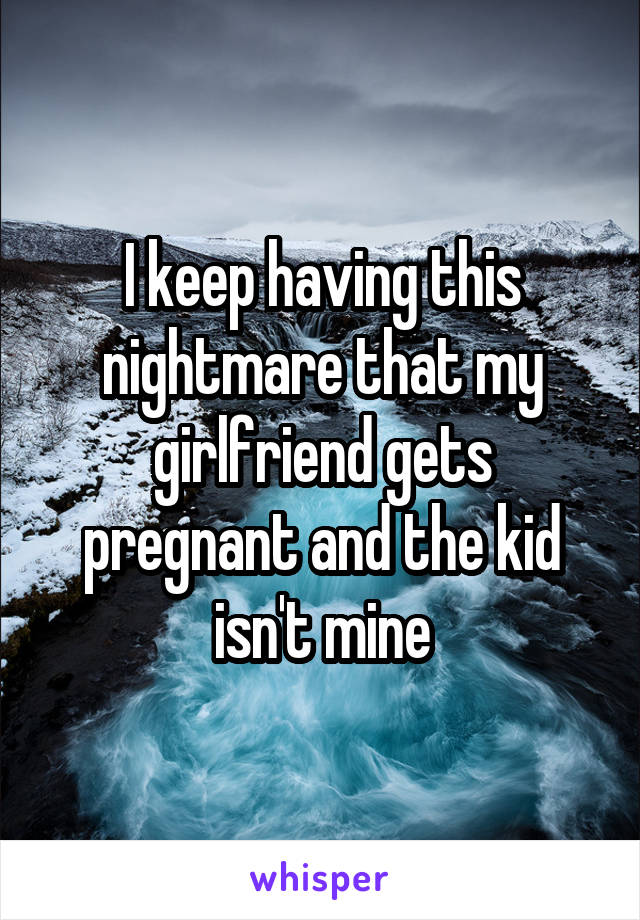 I keep having this nightmare that my girlfriend gets pregnant and the kid isn't mine