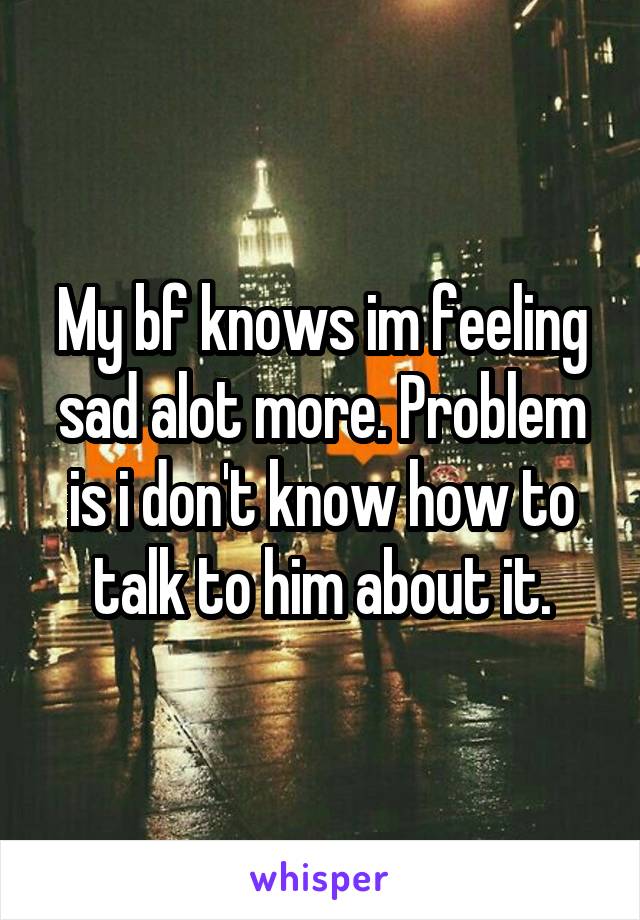 My bf knows im feeling sad alot more. Problem is i don't know how to talk to him about it.