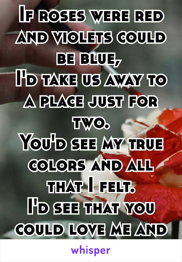 If roses were red and violets could be blue, 
I'd take us away to a place just for two.
You'd see my true colors and all that I felt.
I'd see that you could love me and nobody else.