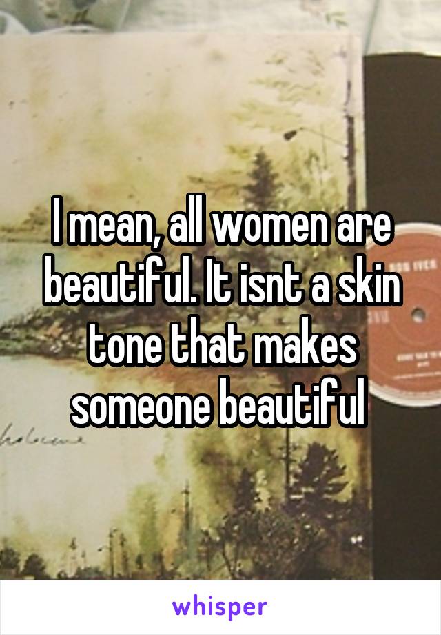 I mean, all women are beautiful. It isnt a skin tone that makes someone beautiful 