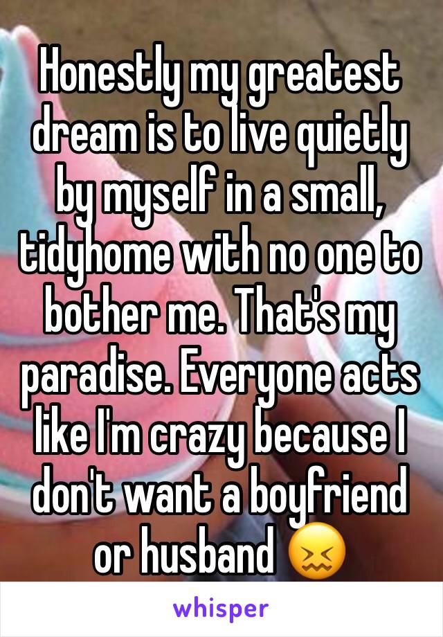 Honestly my greatest dream is to live quietly by myself in a small, tidyhome with no one to bother me. That's my paradise. Everyone acts like I'm crazy because I don't want a boyfriend or husband 😖