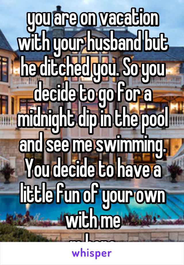 you are on vacation with your husband but he ditched you. So you decide to go for a midnight dip in the pool and see me swimming. You decide to have a little fun of your own with me
m here