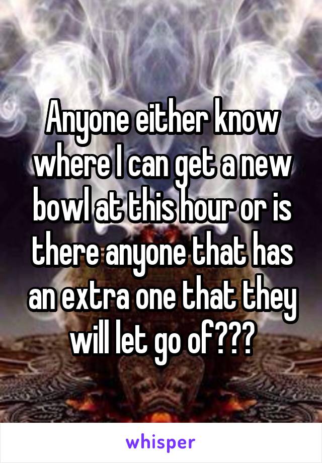 Anyone either know where I can get a new bowl at this hour or is there anyone that has an extra one that they will let go of???