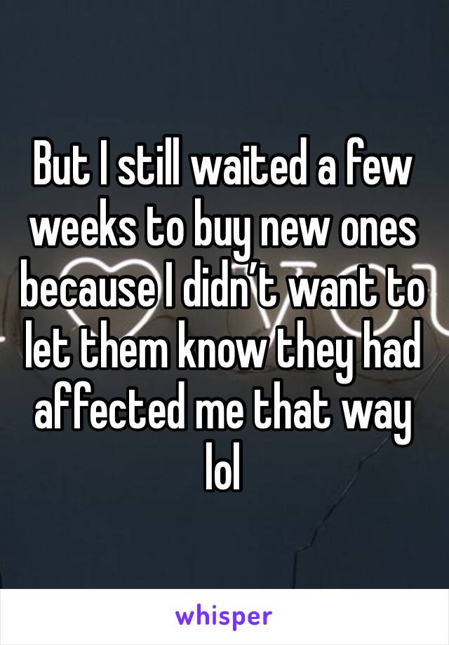 But I still waited a few weeks to buy new ones because I didn’t want to let them know they had affected me that way lol