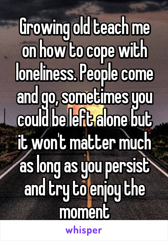 Growing old teach me on how to cope with loneliness. People come and go, sometimes you could be left alone but it won't matter much as long as you persist and try to enjoy the moment