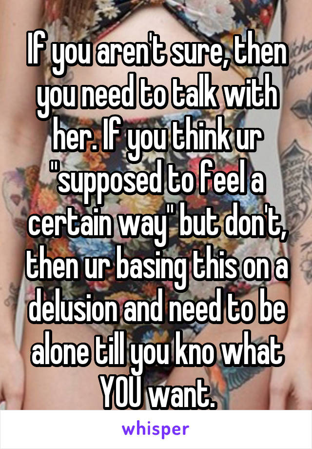 If you aren't sure, then you need to talk with her. If you think ur "supposed to feel a certain way" but don't, then ur basing this on a delusion and need to be alone till you kno what YOU want.