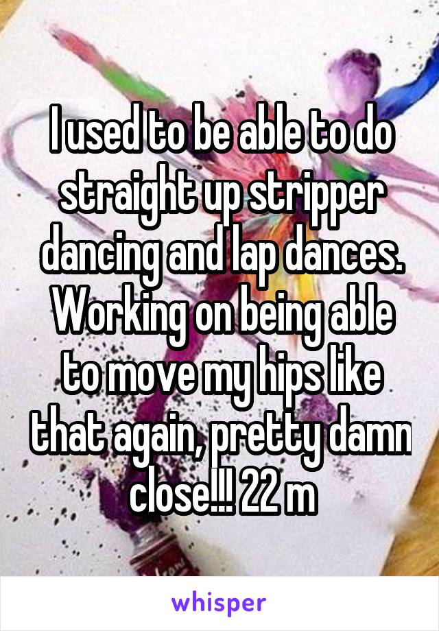 I used to be able to do straight up stripper dancing and lap dances. Working on being able to move my hips like that again, pretty damn close!!! 22 m