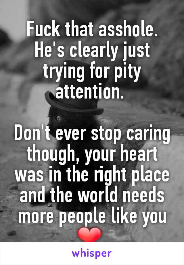 Fuck that asshole. He's clearly just trying for pity attention. 

Don't ever stop caring though, your heart was in the right place and the world needs more people like you ❤ 