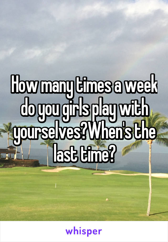 How many times a week do you girls play with yourselves?When's the last time?