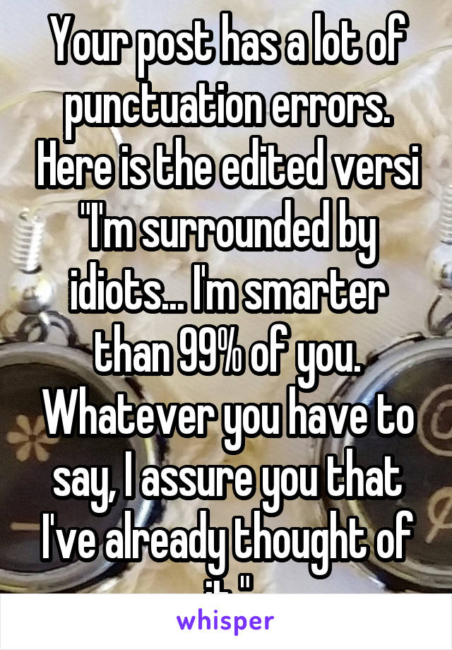 Your post has a lot of punctuation errors. Here is the edited versi
"I'm surrounded by idiots... I'm smarter than 99% of you. Whatever you have to say, I assure you that I've already thought of it."