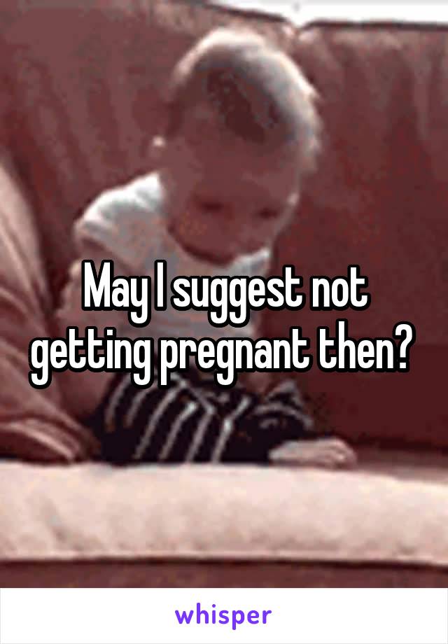 May I suggest not getting pregnant then? 