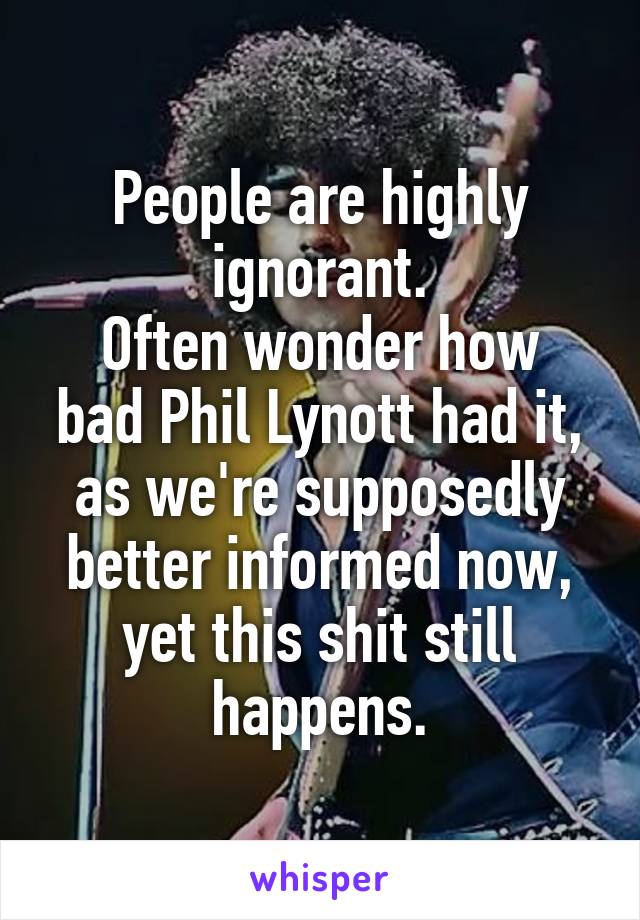 People are highly ignorant.
Often wonder how bad Phil Lynott had it, as we're supposedly better informed now, yet this shit still happens.