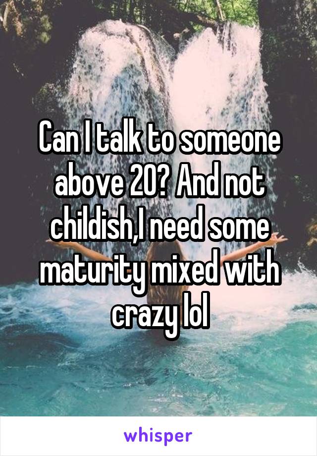 Can I talk to someone above 20? And not childish,I need some maturity mixed with crazy lol