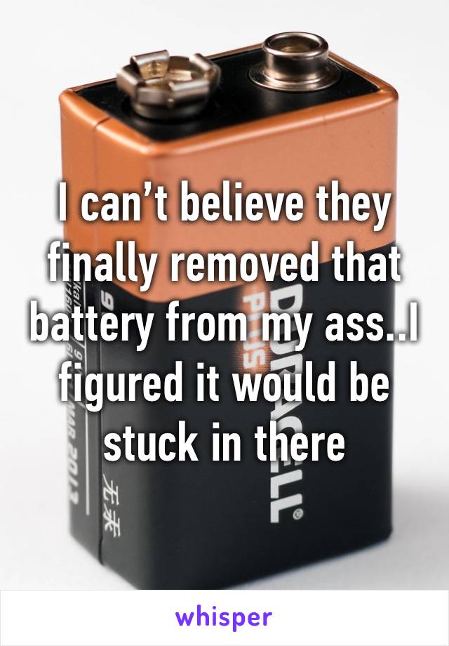 I can’t believe they finally removed that battery from my ass..I figured it would be stuck in there 