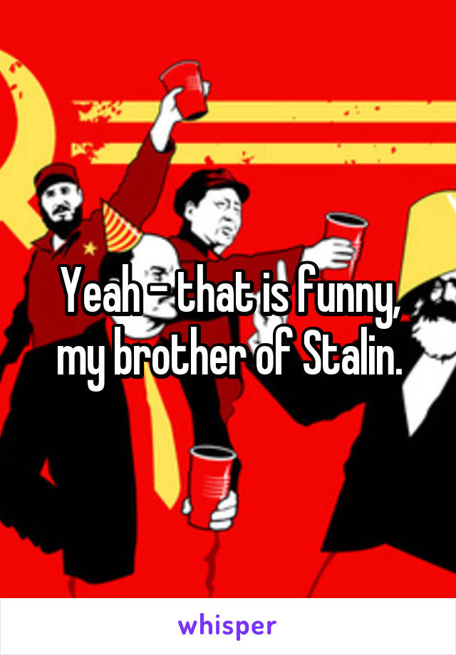 Yeah - that is funny, my brother of Stalin.