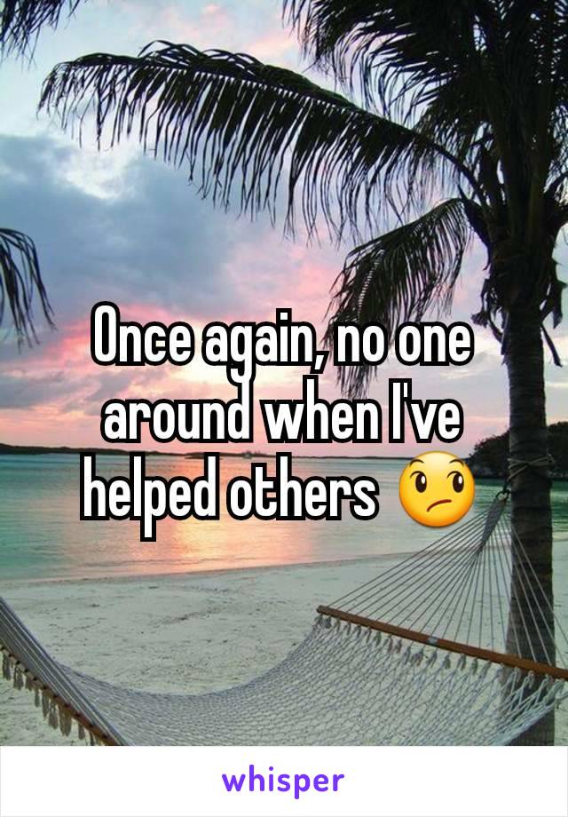 Once again, no one around when I've helped others 😞