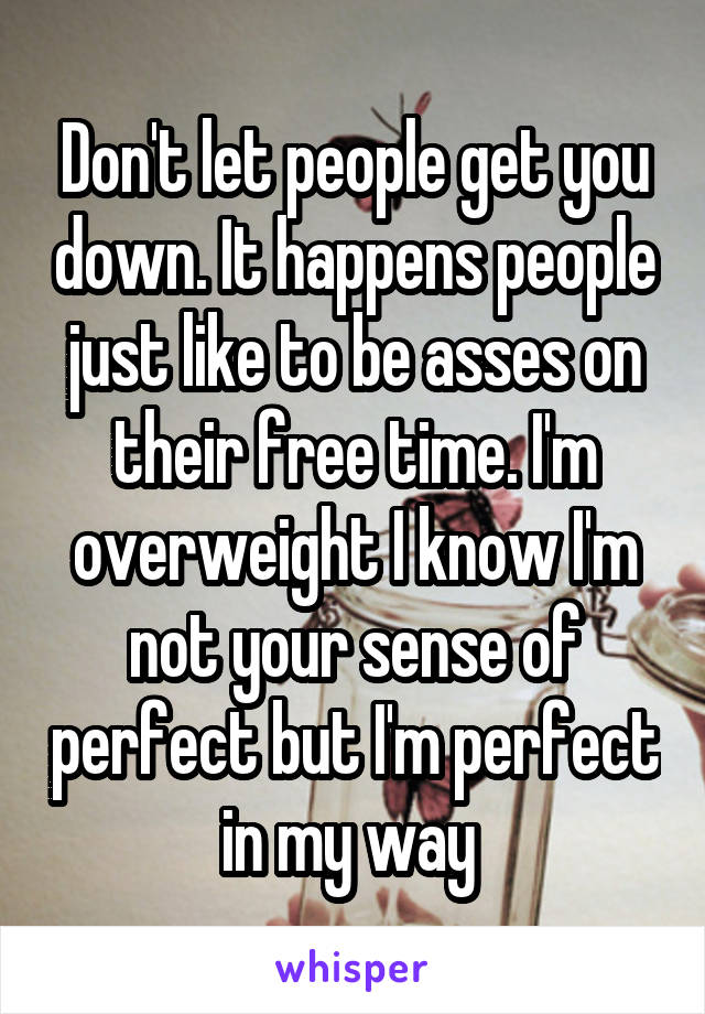 Don't let people get you down. It happens people just like to be asses on their free time. I'm overweight I know I'm not your sense of perfect but I'm perfect in my way 