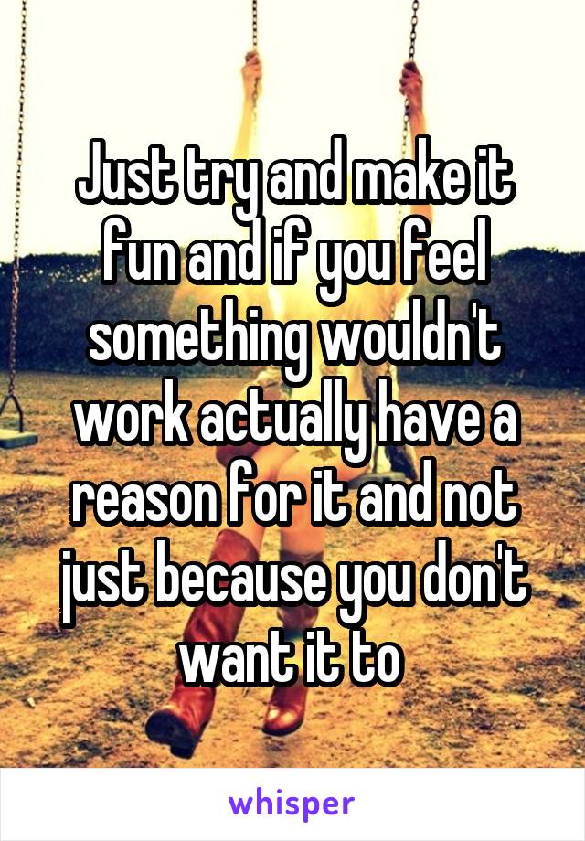 Just try and make it fun and if you feel something wouldn't work actually have a reason for it and not just because you don't want it to 
