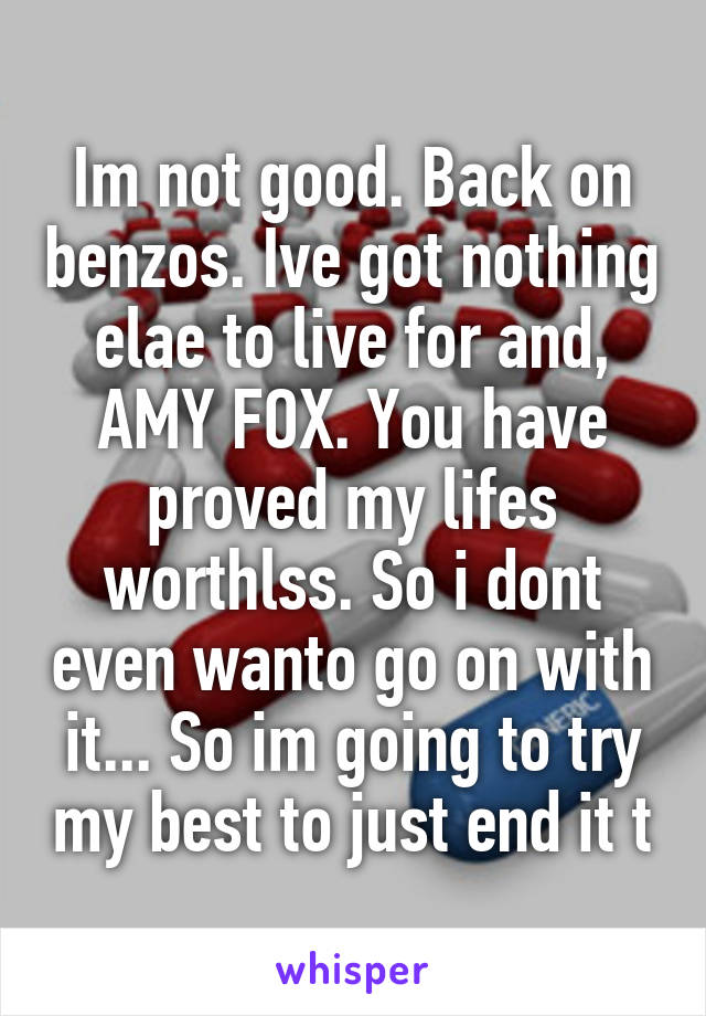 Im not good. Back on benzos. Ive got nothing elae to live for and, AMY FOX. You have proved my lifes worthlss. So i dont even wanto go on with it... So im going to try my best to just end it t