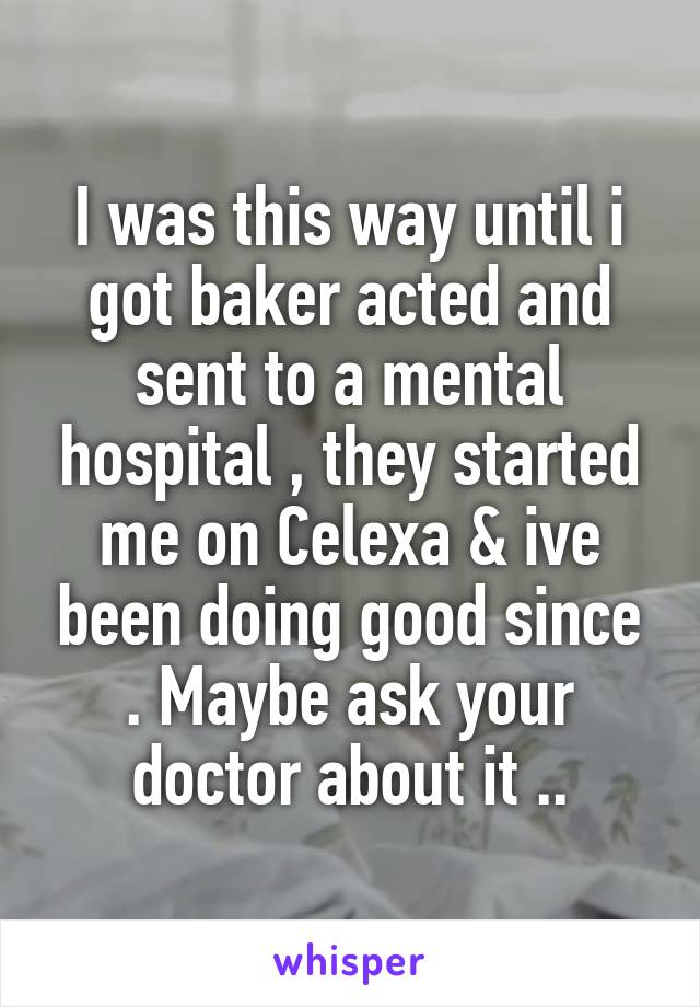 I was this way until i got baker acted and sent to a mental hospital , they started me on Celexa & ive been doing good since . Maybe ask your doctor about it ..