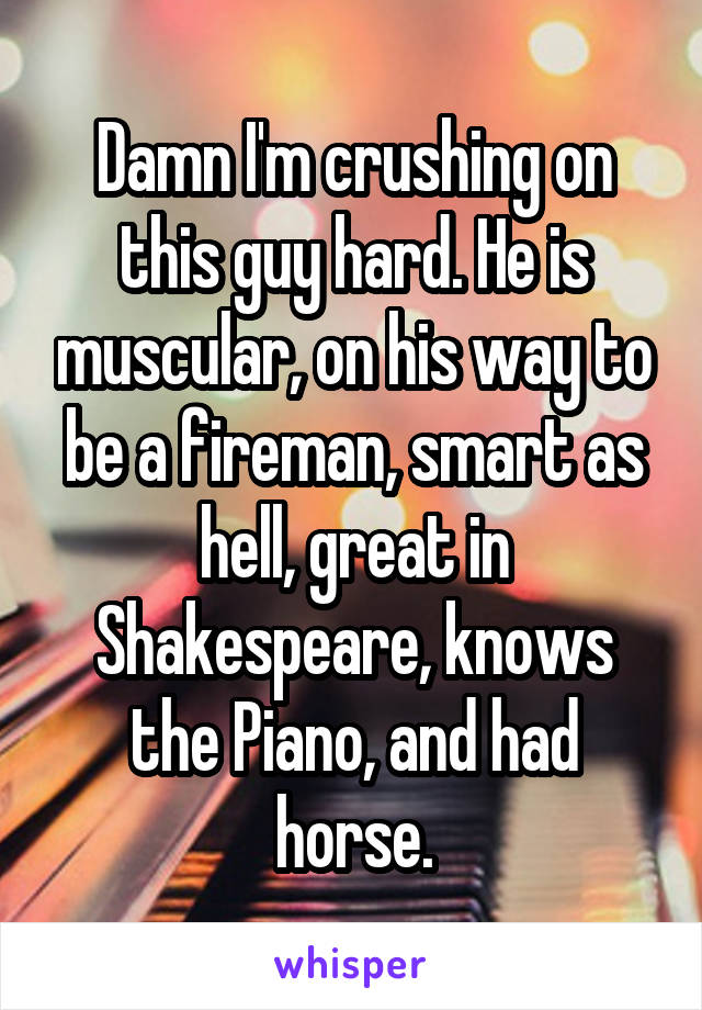 Damn I'm crushing on this guy hard. He is muscular, on his way to be a fireman, smart as hell, great in Shakespeare, knows the Piano, and had horse.