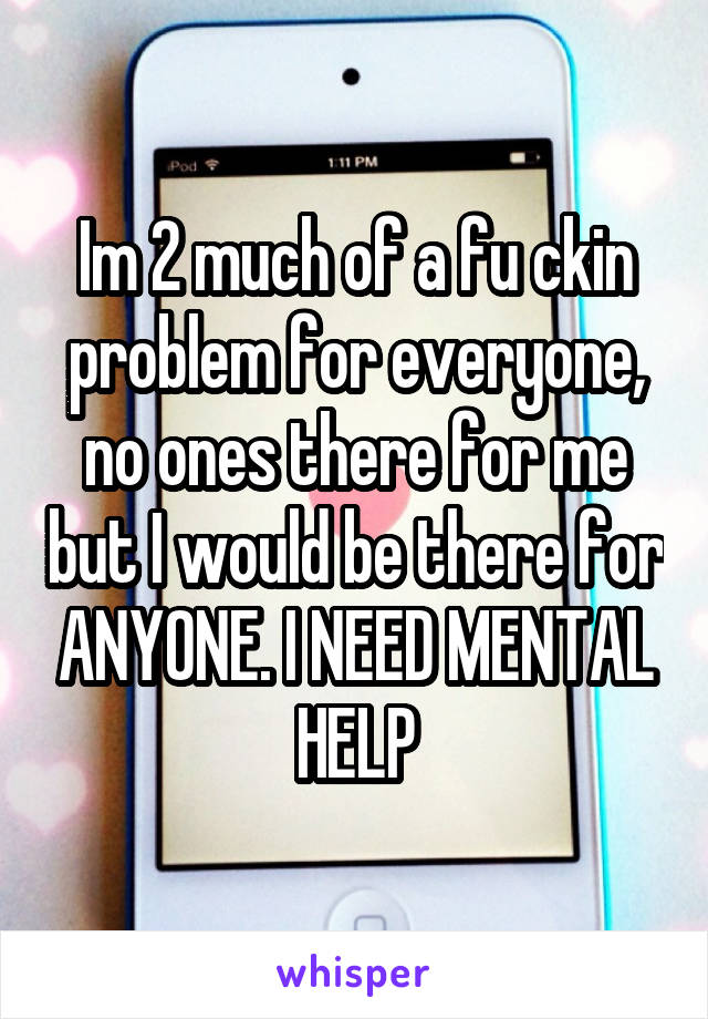 Im 2 much of a fu ckin problem for everyone, no ones there for me but I would be there for ANYONE. I NEED MENTAL HELP