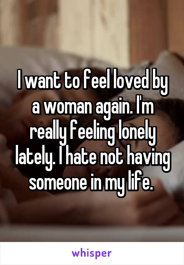 I want to feel loved by a woman again. I'm really feeling lonely lately. I hate not having someone in my life. 