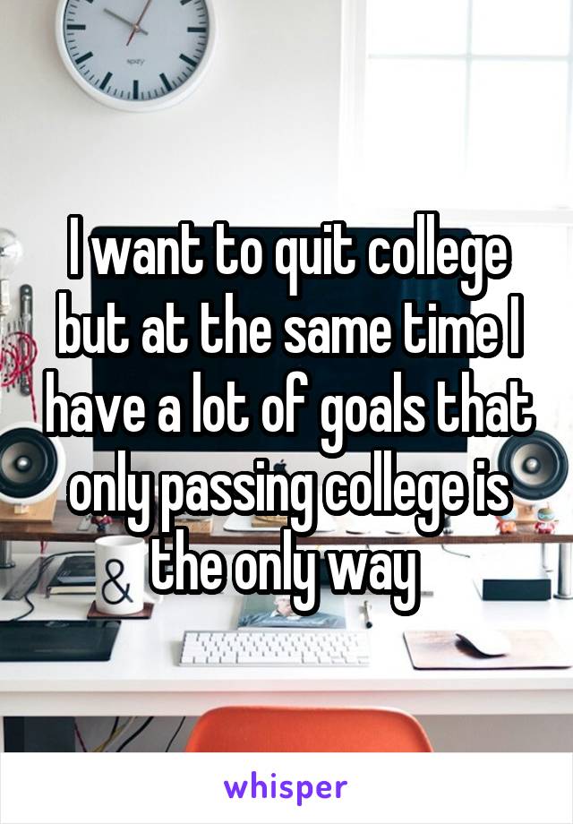 I want to quit college but at the same time I have a lot of goals that only passing college is the only way 