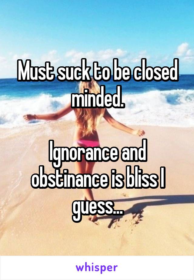 Must suck to be closed minded.

Ignorance and obstinance is bliss I guess...