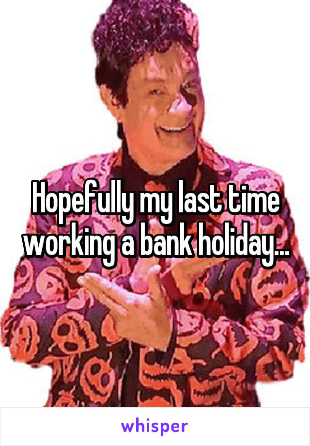 Hopefully my last time working a bank holiday...