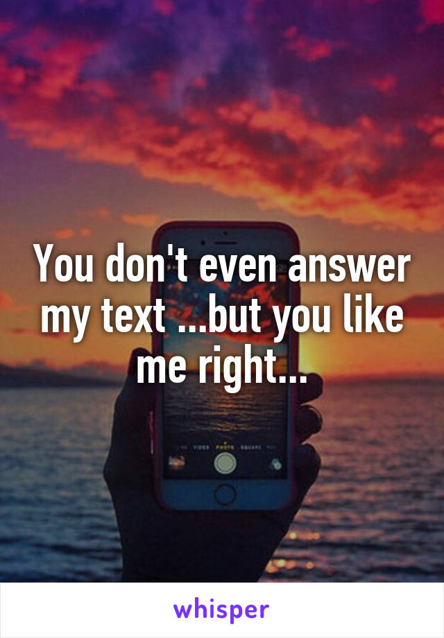 You don't even answer my text ...but you like me right...