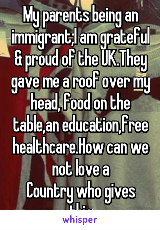 My parents being an immigrant;I am grateful & proud of the UK.They gave me a roof over my head, food on the table,an education,free healthcare.How can we not love a
Country who gives this