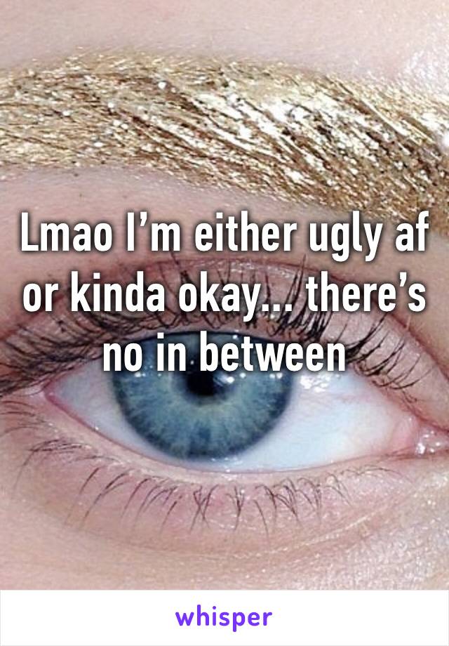 Lmao I’m either ugly af or kinda okay... there’s no in between
